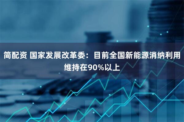 简配资 国家发展改革委：目前全国新能源消纳利用维持在90%以上