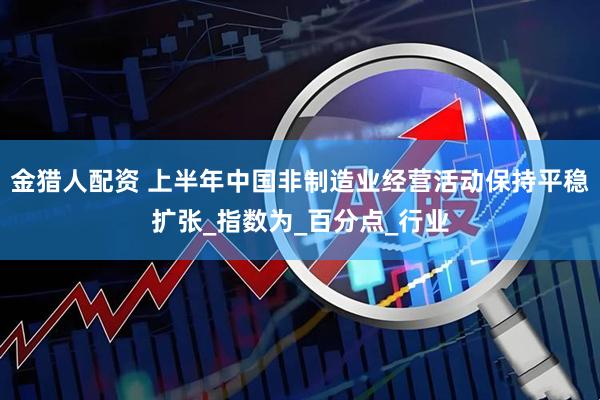 金猎人配资 上半年中国非制造业经营活动保持平稳扩张_指数为_百分点_行业