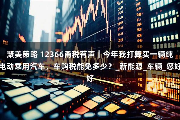 聚美策略 12366甬税有声｜今年我打算买一辆纯电动乘用汽车，车购税能免多少？_新能源_车辆_您好