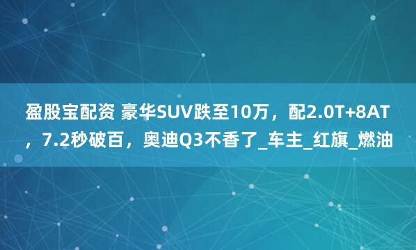 盈股宝配资 豪华SUV跌至10万，配2.0T+8AT，7.2秒破百，奥迪Q3不香了_车主_红旗_燃油