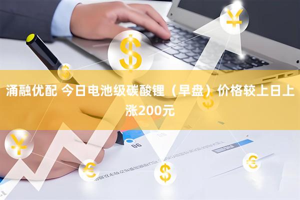 涌融优配 今日电池级碳酸锂（早盘）价格较上日上涨200元