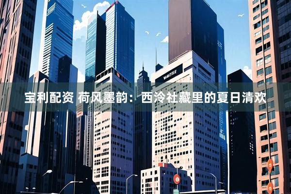 宝利配资 荷风墨韵：西泠社藏里的夏日清欢