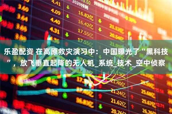 乐盈配资 在高原救灾演习中：中国曝光了“黑科技”，放飞垂直起降的无人机_系统_技术_空中侦察