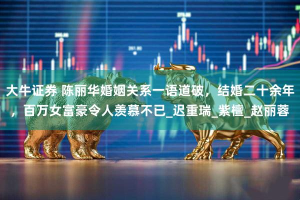 大牛证券 陈丽华婚姻关系一语道破，结婚二十余年，百万女富豪令人羡慕不已_迟重瑞_紫檀_赵丽蓉