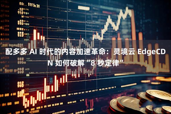 配多多 AI 时代的内容加速革命：灵境云 EdgeCDN 如何破解“8 秒定律”