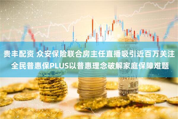 贵丰配资 众安保险联合房主任直播吸引近百万关注 全民普惠保PLUS以普惠理念破解家庭保障难题