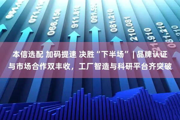 本信选配 加码提速 决胜“下半场” | 品牌认证与市场合作双丰收，工厂智造与科研平台齐突破