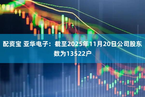 配资宝 亚华电子：截至2025年11月20日公司股东数为13522户