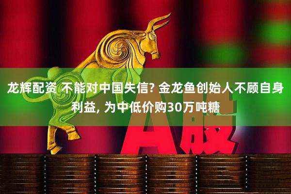龙辉配资 不能对中国失信? 金龙鱼创始人不顾自身利益, 为中低价购30万吨糖