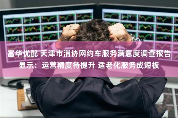 富华优配 天津市消协网约车服务满意度调查报告显示：运营精度待提升 适老化服务成短板
