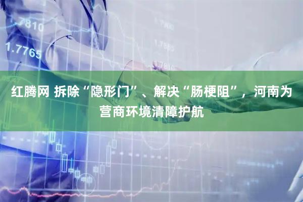 红腾网 拆除“隐形门”、解决“肠梗阻”，河南为营商环境清障护航