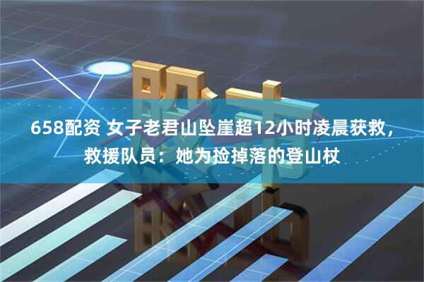 658配资 女子老君山坠崖超12小时凌晨获救，救援队员：她为捡掉落的登山杖